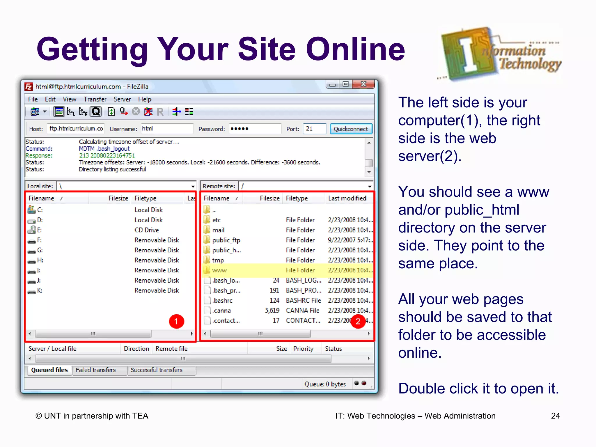 Getting Your Site Online © UNT in partnership with TEA IT: Web Technologies – Web Administration The left side is your computer(1), the right side is the web server(2). You should see a www and/or public_html directory on the server side. They point to the same place. All your web pages should be saved to that folder to be accessible online. Double click it to open it. 