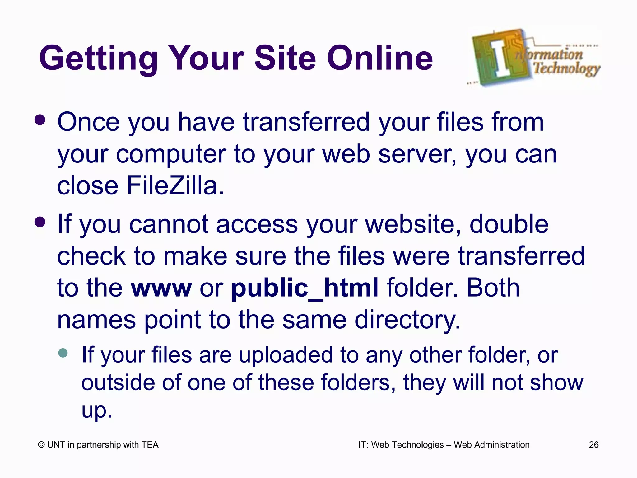 Getting Your Site Online Once you have transferred your files from your computer to your web server, you can close FileZilla. If you cannot access your website, double check to make sure the files were transferred to the  www  or  public_html  folder. Both names point to the same directory.  If your files are uploaded to any other folder, or outside of one of these folders, they will not show up. © UNT in partnership with TEA IT: Web Technologies – Web Administration 