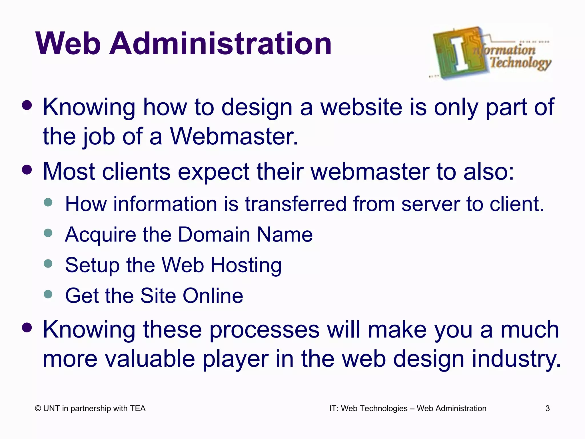 Web Administration Knowing how to design a website is only part of the job of a Webmaster. Most clients expect their webmaster to also: How information is transferred from server to client. Acquire the Domain Name Setup the Web Hosting  Get the Site Online Knowing these processes will make you a much more valuable player in the web design industry. © UNT in partnership with TEA IT: Web Technologies – Web Administration 