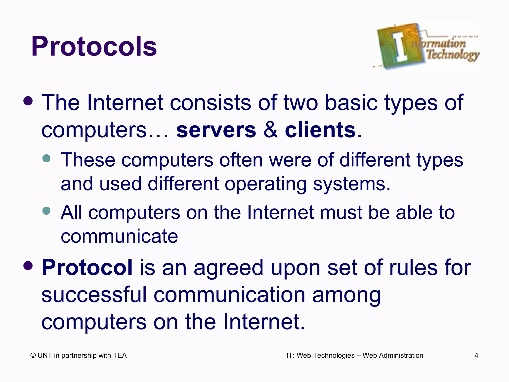 Protocols The Internet consists of two basic types of computers…  servers  &  clients . These computers often were of different types and used different operating systems.  All computers on the Internet must be able to communicate Protocol  is an agreed upon set of rules for successful communication among computers on the Internet. © UNT in partnership with TEA IT: Web Technologies – Web Administration 