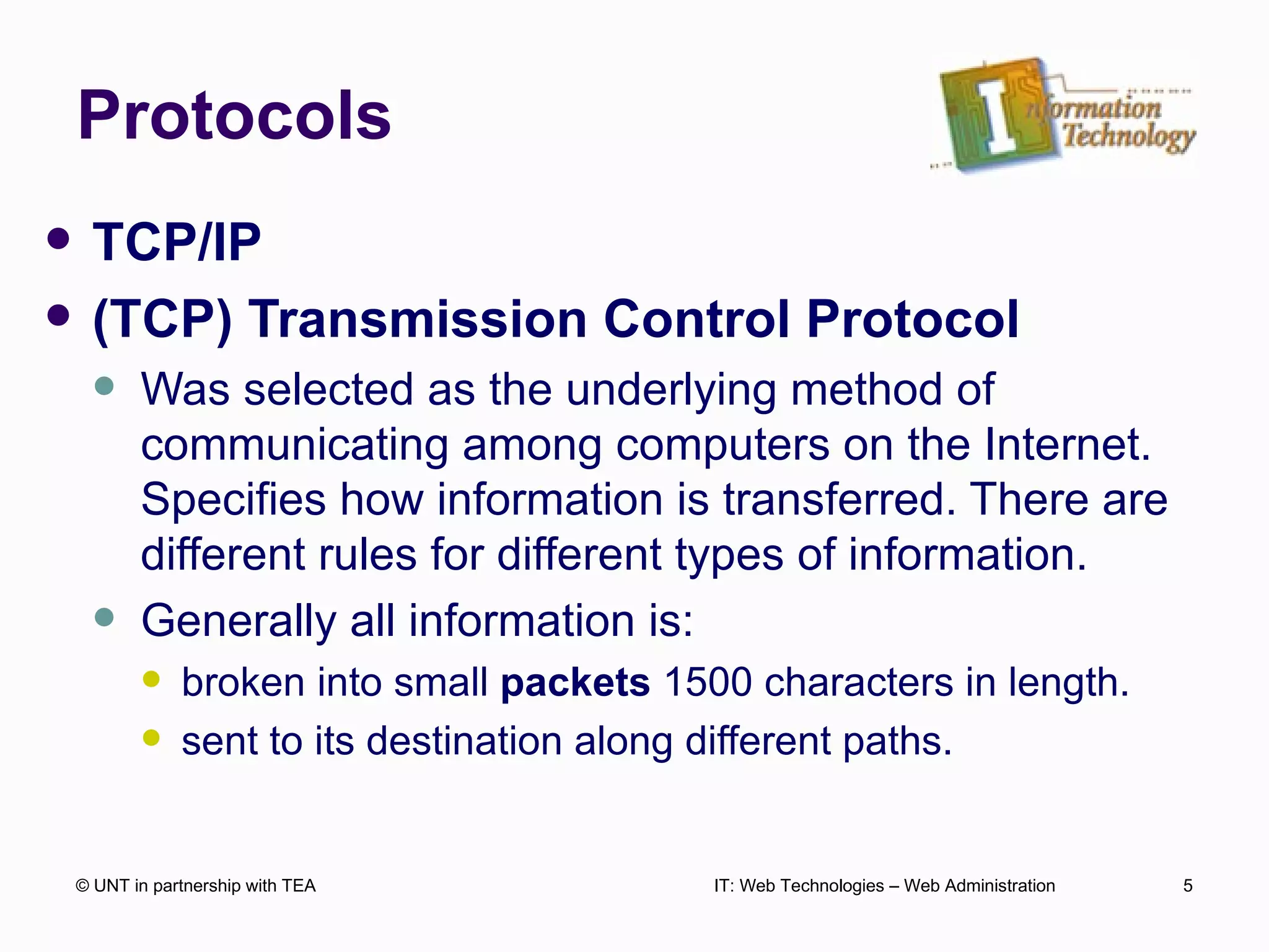 Protocols TCP/IP  (TCP) Transmission Control Protocol Was selected as the underlying method of communicating among computers on the Internet. Specifies how information is transferred. There are different rules for different types of information. Generally all information is: broken into small  packets  1500 characters in length. sent to its destination along different paths.  © UNT in partnership with TEA IT: Web Technologies – Web Administration 
