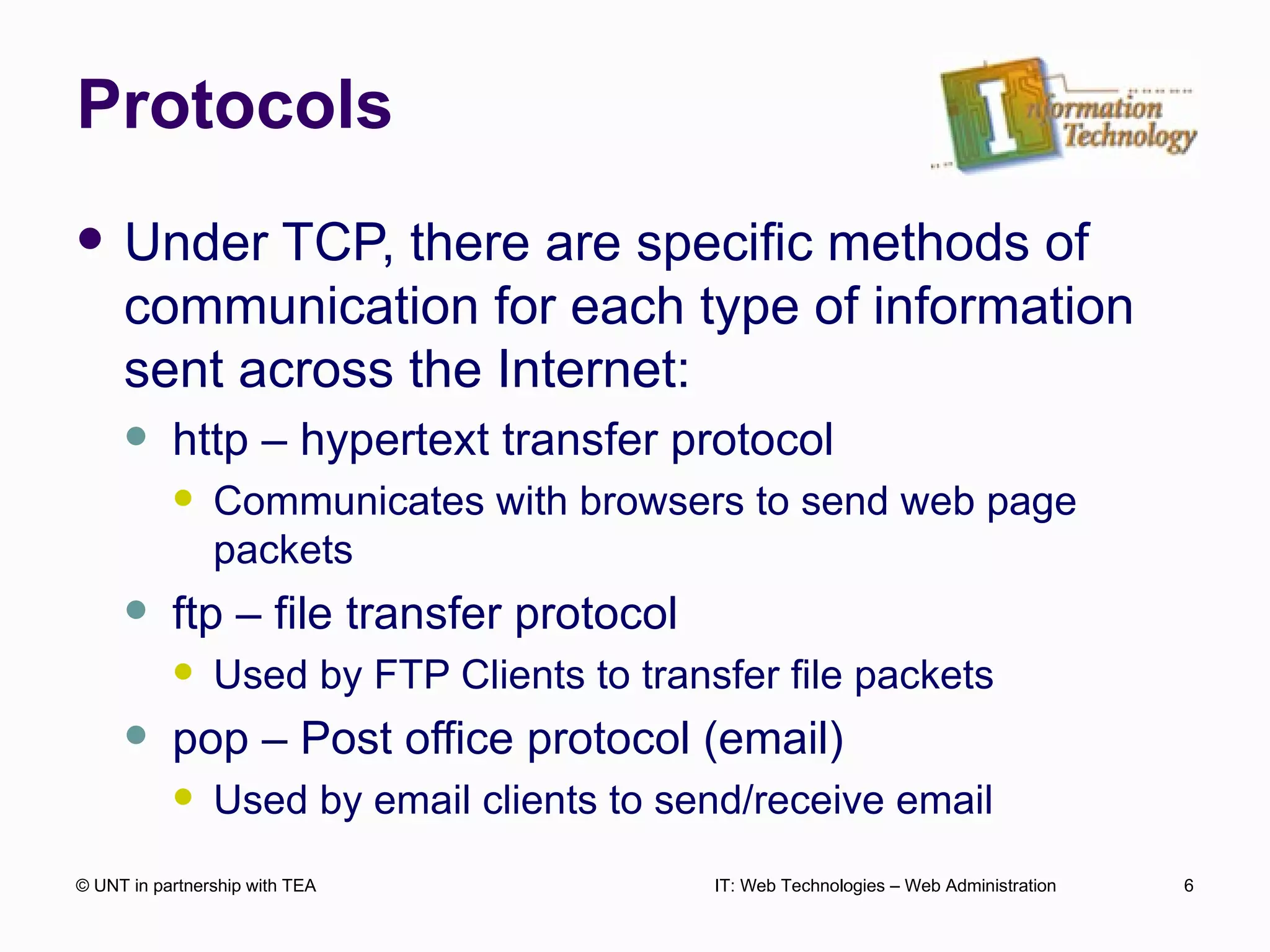 Protocols Under TCP, there are specific methods of communication for each type of information sent across the Internet: http – hypertext transfer protocol Communicates with browsers to send web page packets ftp – file transfer protocol Used by FTP Clients to transfer file packets pop – Post office protocol (email) Used by email clients to send/receive email © UNT in partnership with TEA IT: Web Technologies – Web Administration 