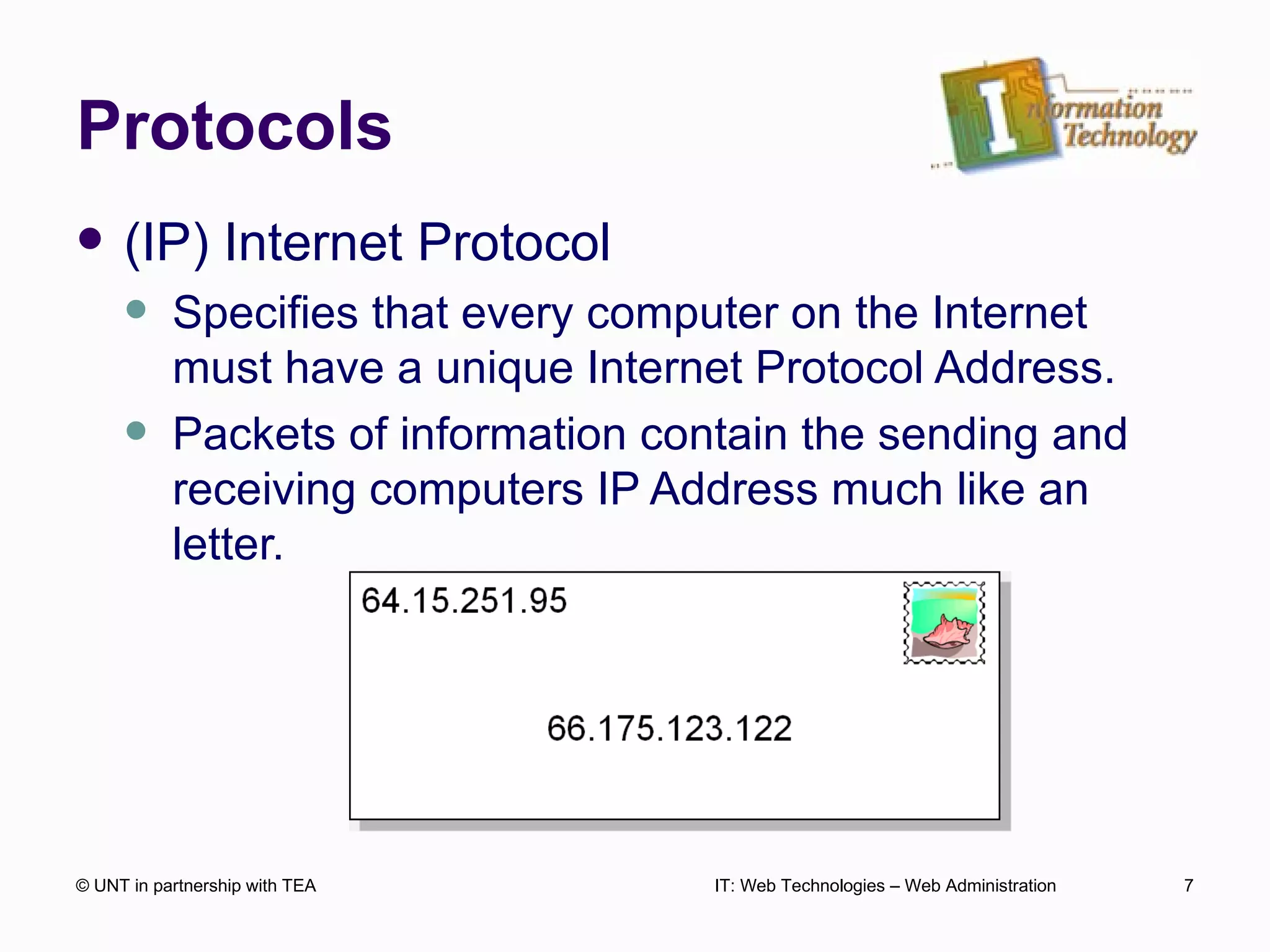 Protocols (IP) Internet Protocol Specifies that every computer on the Internet must have a unique Internet Protocol Address. Packets of information contain the sending and receiving computers IP Address much like an letter. © UNT in partnership with TEA IT: Web Technologies – Web Administration 