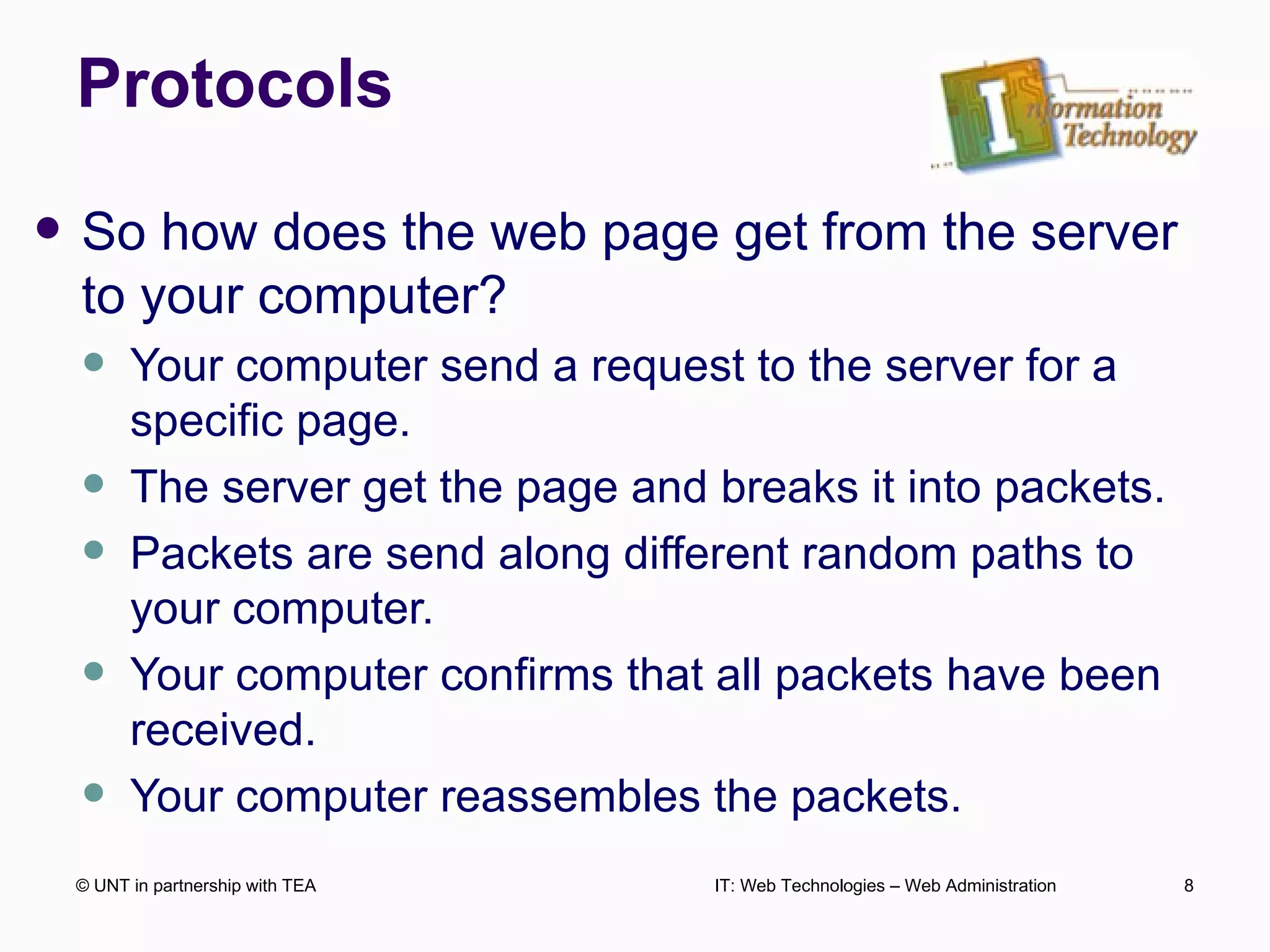Protocols So how does the web page get from the server to your computer? Your computer send a request to the server for a specific page. The server get the page and breaks it into packets. Packets are send along different random paths to your computer. Your computer confirms that all packets have been received. Your computer reassembles the packets. © UNT in partnership with TEA IT: Web Technologies – Web Administration 