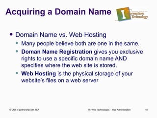 Acquiring a Domain Name Domain Name vs. Web Hosting Many people believe both are one in the same. Doman Name Registration  gives you exclusive rights to use a specific domain name AND specifies where the web site is stored. Web Hosting  is the physical storage of your website’s files on a web server © UNT in partnership with TEA IT: Web Technologies – Web Administration 