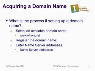 Acquiring a Domain Name What is the process if setting up a domain name? Select an available domain name. www.whois.net Register the domain name. Enter Name Server addresses. Name Server addresses  © UNT in partnership with TEA IT: Web Technologies – Web Administration 