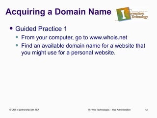 Acquiring a Domain Name Guided Practice 1 From your computer, go to www.whois.net Find an available domain name for a website that you might use for a personal website. © UNT in partnership with TEA IT: Web Technologies – Web Administration 