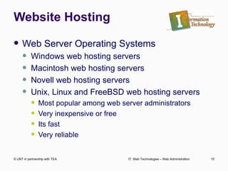 Website Hosting Web Server Operating Systems Windows web hosting servers Macintosh web hosting servers Novell web hosting servers Unix, Linux and FreeBSD web hosting servers Most popular among web server administrators Very inexpensive or free Its fast Very reliable © UNT in partnership with TEA IT: Web Technologies – Web Administration 