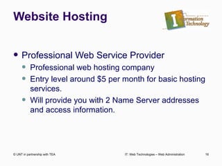 Website Hosting Professional Web Service Provider Professional web hosting company Entry level around $5 per month for basic hosting services. Will provide you with 2 Name Server addresses and access information. © UNT in partnership with TEA IT: Web Technologies – Web Administration 
