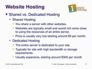 Website Hosting Shared vs. Dedicated Hosting Shared Hosting You share a server with other websites. Websites are typically small and would not come close to using the resources of an entire server. Price is usually very low starting around $5 per month. Dedicated Hosting The entire server is dedicated to your site.  Typically for site with high bandwidth or storage requirements. Usually expensive, starting around $300 per month © UNT in partnership with TEA IT: Web Technologies – Web Administration 