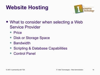 Website Hosting What to consider when selecting a Web Service Provider Price Disk or Storage Space Bandwidth Scripting & Database Capabilities Control Panel  © UNT in partnership with TEA IT: Web Technologies – Web Administration 