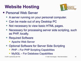 Website Hosting Personal Web Server A server running on your personal computer. Can be made out of any Desktop PC Not necessary to view basic HTML pages. Necessary for processing server side scripting, such as PHP, locally. Required Software Apache Web Server Optional Software for Server Side Scripting PHP – For PHP Scripting Capabilities MySQL – For Database Capabilities © UNT in partnership with TEA IT: Web Technologies – Web Administration 