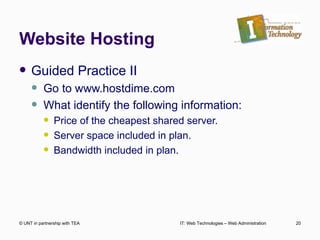 Website Hosting Guided Practice II Go to www.hostdime.com What identify the following information: Price of the cheapest shared server. Server space included in plan. Bandwidth included in plan. © UNT in partnership with TEA IT: Web Technologies – Web Administration 