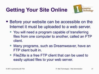 Getting Your Site Online Before your website can be accessible on the Internet it must be uploaded to a web server. You will need a program capable of transferring files from one computer to another, called an FTP client. Many programs, such as Dreamweaver, have an FTP client built in. FileZilla is a free FTP client that can be used to easily upload files to your web server. © UNT in partnership with TEA IT: Web Technologies – Web Administration 