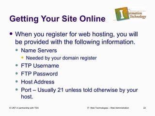 Getting Your Site Online When you register for web hosting, you will be provided with the following information. Name Servers Needed by your domain register FTP Username FTP Password Host Address Port – Usually 21 unless told otherwise by your host.  © UNT in partnership with TEA IT: Web Technologies – Web Administration 