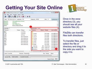 Getting Your Site Online © UNT in partnership with TEA IT: Web Technologies – Web Administration Once in the www directory (3), you should see all your website files (4). FileZilla can transfer files both directions. To transfer files, just select the file or directory and drag it to the side you want to copy it to.  