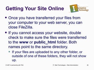 Getting Your Site Online Once you have transferred your files from your computer to your web server, you can close FileZilla. If you cannot access your website, double check to make sure the files were transferred to the  www  or  public_html  folder. Both names point to the same directory.  If your files are uploaded to any other folder, or outside of one of these folders, they will not show up. © UNT in partnership with TEA IT: Web Technologies – Web Administration 