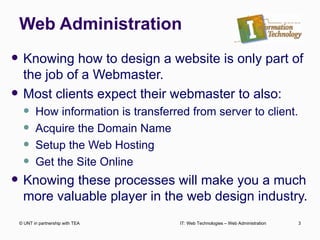 Web Administration Knowing how to design a website is only part of the job of a Webmaster. Most clients expect their webmaster to also: How information is transferred from server to client. Acquire the Domain Name Setup the Web Hosting  Get the Site Online Knowing these processes will make you a much more valuable player in the web design industry. © UNT in partnership with TEA IT: Web Technologies – Web Administration 