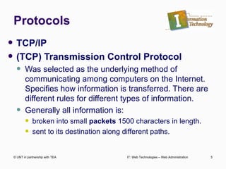 Protocols TCP/IP  (TCP) Transmission Control Protocol Was selected as the underlying method of communicating among computers on the Internet. Specifies how information is transferred. There are different rules for different types of information. Generally all information is: broken into small  packets  1500 characters in length. sent to its destination along different paths.  © UNT in partnership with TEA IT: Web Technologies – Web Administration 