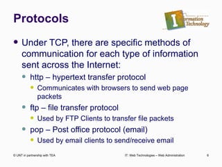 Protocols Under TCP, there are specific methods of communication for each type of information sent across the Internet: http – hypertext transfer protocol Communicates with browsers to send web page packets ftp – file transfer protocol Used by FTP Clients to transfer file packets pop – Post office protocol (email) Used by email clients to send/receive email © UNT in partnership with TEA IT: Web Technologies – Web Administration 