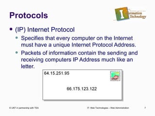 Protocols (IP) Internet Protocol Specifies that every computer on the Internet must have a unique Internet Protocol Address. Packets of information contain the sending and receiving computers IP Address much like an letter. © UNT in partnership with TEA IT: Web Technologies – Web Administration 