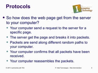 Protocols So how does the web page get from the server to your computer? Your computer send a request to the server for a specific page. The server get the page and breaks it into packets. Packets are send along different random paths to your computer. Your computer confirms that all packets have been received. Your computer reassembles the packets. © UNT in partnership with TEA IT: Web Technologies – Web Administration 