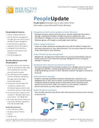 PeopleUpdate
PeopleUpdate Features
Online company directoryxx
AD information managementxx
through end-user self service or
Windows® group delegation
Active Directory reportingxx
Targeted view of informationxx
Delegated Active Directoryxx
password reset and account
management
Group managementxx
Top five Reasons you need
PeopleUpdate
You have many more important1.	
things to accomplish today other
than updating the new sales
person’s phone number
Your HR department changed2.	
the title of Product Marketing
Manager back to Manager,
Product Marketing
The person who manages the3.	
“crackberry mobile users”
distribution group needs to add
yet another person to their group
Your boss needs a report on the4.	
number of Windows 2003 users
and needs it - IN 5 MINUTES!
That new sales person forgot his5.	
brand new Windows password –
FOR THE SECOND TIME
Delegated and self-service updates to Active Directory
Empower business owners and end-users to securely update AD information
through a web-based interface. Enable end-users to update their own
information or delegate access to update Active Directory information to other
Windows groups, all through a customizable web interface.
Online company directory
Create an instant web-based company directory with the ability to target who
sees what information in your Active Directory. You can easily customize the view
of any information in your directory.
Active Directory group management
Delegate the management of Active Directory security and distribution groups.
Enable end-users to self subscribe to groups delegated to them, freeing up
valuable IT resources.
Delegated Active Directory password management
Password management functionality enables you to delegate common account
management activities--including password resets, account unlocks, and
enabling/disabling accounts--to your help desk, business managers or directly to
end-users.
Active Directory reporting
Powerful reporting capabilities empower administrators, auditors or any
delegated user to view and run reports on information in your Active Directory.
Customize reports to provide access to information that is top priority and
specific to your business needs. Run reports on users, groups, computers,
printers and nearly any other object in Active Directory.
Active Directory user photos
You can easily associate user photos with their accounts to show on your intranet
or Internet site.
PeopleUpdate empowers you to take control of the
information in your Microsoft® Active Directory.
Active Directory® management solutions that reduce
IT costs and duplication
Copyright © 2010, Web Active Directory, LLC
Pagosa Springs, CO 81147
For more information or to obtain a free 30-day evaluation, contact your VAR or reseller or call us
directly at +1 (800) 747-3565. You may also visit our website at www.webactivedirectory.com.
System Requirements:
Active Directory 2000+xx
Windows Serverxx ® 2003+
IIS 6.0+xx
ASP.NET 2.0+xx
 