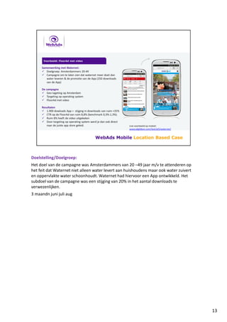 Doelstelling/Doelgroep:
Het doel van de campagne was Amsterdammers van 20 –49 jaar m/v te attenderen op
het feit dat Waternet niet alleen water levert aan huishoudens maar ook water zuivert
en oppervlakte water schoonhoudt. Waternet had hiervoor een App ontwikkeld. Het
subdoel van de campagne was een stijging van 20% in het aantal downloads te
verwezenlijken.
3 maandn juni juli aug
13
 