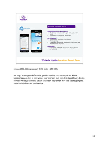 1 maand 550.000 impressies// 2.750 clicks = CTR 0,5%
AH to go is een gemaksformule, gericht op directe consumptie en 'kleine
boodschappen'. Het is een winkel voor mensen met een druk bezet leven. Er zijn
ruim 50 AH to go-winkels. Ze zijn te vinden op plekken met veel voorbijgangers,
zoals treinstations en stadscentra.
14
 