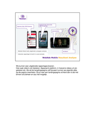 Wij kunnen zeer uitgebreide rapportages leveren.
Hoe vaak video’s zijn bekeken, Apparaat & platform, in hoeverre videos uit zijn
gekeken etc. Als wij de langdingspagina zelf bouwen kunnen we eigenlijk alles
op die pagina meemeten. Ga je naar een landingspagina vd klant dan is dat niet
binnen ons beheer en dus niet mogelijk.
 