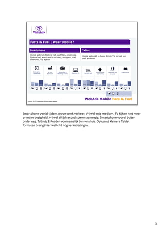 Smartphone veelal tijdens woon-werk verkeer. Vrijwel enig medium. TV kijken niet meer
primaire bezigheid, vrijwel altijd second screen aanwezig. Smartphone vooral buiten
onderweg. Tablet/ E-Reader voornamelijk binnenshuis. Opkomst kleinere Tablet
formaten brengt hier wellicht nog verandering in.
3
 