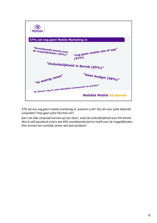 37% zet dus nog geen mobile marketing in; waarom is dit? Zijn dit voor jullie bekende
uitspraken? Hoe gaan jullie hiermee om?
Aan niet elke uitspraak kunnen wij iets doen, zoals de onduidelijkheid over het bereik.
Wat ik zelf opvallend vind is dat 49% onvoldoende kennis heeft over de mogelijkheden.
Hier kunnen we namelijk samen wel wat aandoen!
6
 