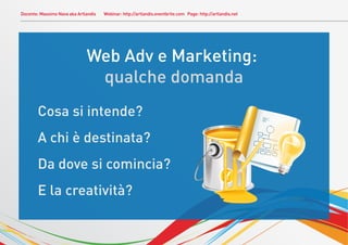 Docente: Massimo Nava aka Artlandis   Webinar: http://artlandis.eventbrite.com Page: http://artlandis.net




                              Web Adv e Marketing:
                               qualche domanda
       Cosa si intende?
       A chi è destinata?
       Da dove si comincia?
       E la creatività?
 