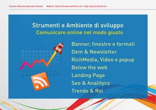 Docente: Massimo Nava aka Artlandis   Webinar: http://artlandis.eventbrite.com Page: http://artlandis.net




                           Strumenti e Ambiente di sviluppo
                               Comunicare online nel modo giusto

                                                                     Banner, ﬁnestre e formati
.
                                                                     Dem & Newsletter
                                                                     RichMedia, Video e popup
                                                                     Below the web
                                                                     Landing Page
                                                                     Seo & Analitycs
                                                                     Trends & Roi
 