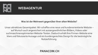 WEBAGENTUR
Was ist der Mehrwert gegenüber Ihrer altenWebsite?
Unser attraktives Gesamtpaket: Wir schaffen eine neue und kundenorientierte Website −
aufWunsch auch angereichert mit aussergewöhnlichen Bildern,Videos oder
suchmaschinenoptimierten Website-Texten. Dadurch erhält Ihre Firmen-Website eine
klare und fokussierteAussage und ein kundengerechtes Design für die bestmögliche
Nutzerführung.
PANACOM.CH
 