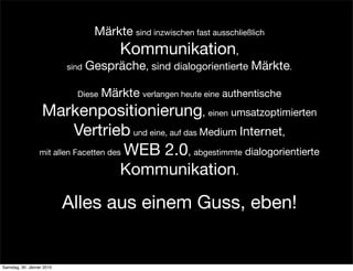 Märkte sind inzwischen fast ausschließlich
                                         Kommunikation,
                           sind   Gespräche, sind dialogorientierte Märkte.

                             Diese   Märkte verlangen heute eine authentische
                  Markenpositionierung, einen umsatzoptimierten
                            Vertrieb und eine, auf das Medium Internet,
                  mit allen Facetten des WEB 2.0, abgestimmte dialogorientierte

                                        Kommunikation.

                           Alles aus einem Guss, eben!


Samstag, 30. Jänner 2010
 