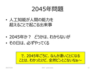 2045年問題
• 人工知能が人間の能力を
超えることで起こる出来事
• 2045年か？ どうかは、わからないが
• その日は、必ずやってくる
で、2045年ごろに、なんか凄いことになる
ことは、わかったけど、全然ピンとこないなぁ～
13
2017/7/24 2017 yukio kubo
 