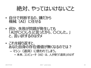 絶対、やってはいけないこと
• 自分で判断するの、嫌だから
機械（AI）に任せる
• 何か、失敗が問題が発生しても
「AIが〇〇しろ」と言ったから、〇〇した。」
と、言い訳するのはダメ
• これを繰り返すと、
あなた自身の存在価値が無くなるのでは？
– マシン（道具）に使われてしまう。
• 本来、コンピュータ（AI）は、人が使う「道具」のはず
32
2017/7/24 2017 yukio kubo
 