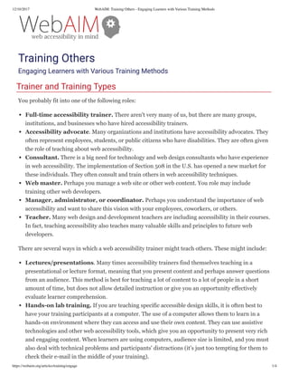 12/10/2017 WebAIM: Training Others - Engaging Learners with Various Training Methods
https://webaim.org/articles/training/engage 1/4
Training Others
Engaging Learners with Various Training Methods
Trainer and Training Types
You probably fit into one of the following roles:
Full­time accessibility trainer. There aren't very many of us, but there are many groups,
institutions, and businesses who have hired accessibility trainers.
Accessibility advocate. Many organizations and institutions have accessibility advocates. They
often represent employees, students, or public citizens who have disabilities. They are often given
the role of teaching about web accessibility.
Consultant. There is a big need for technology and web design consultants who have experience
in web accessibility. The implementation of Section 508 in the U.S. has opened a new market for
these individuals. They often consult and train others in web accessibility techniques.
Web master. Perhaps you manage a web site or other web content. You role may include
training other web developers.
Manager, administrator, or coordinator. Perhaps you understand the importance of web
accessibility and want to share this vision with your employees, coworkers, or others.
Teacher. Many web design and development teachers are including accessibility in their courses.
In fact, teaching accessibility also teaches many valuable skills and principles to future web
developers.
There are several ways in which a web accessibility trainer might teach others. These might include:
Lectures/presentations. Many times accessibility trainers find themselves teaching in a
presentational or lecture format, meaning that you present content and perhaps answer questions
from an audience. This method is best for teaching a lot of content to a lot of people in a short
amount of time, but does not allow detailed instruction or give you an opportunity effectively
evaluate learner comprehension.
Hands­on lab training. If you are teaching specific accessible design skills, it is often best to
have your training participants at a computer. The use of a computer allows them to learn in a
hands-on environment where they can access and use their own content. They can use assistive
technologies and other web accessibility tools, which give you an opportunity to present very rich
and engaging content. When learners are using computers, audience size is limited, and you must
also deal with technical problems and participants' distractions (it's just too tempting for them to
check their e-mail in the middle of your training).
 
