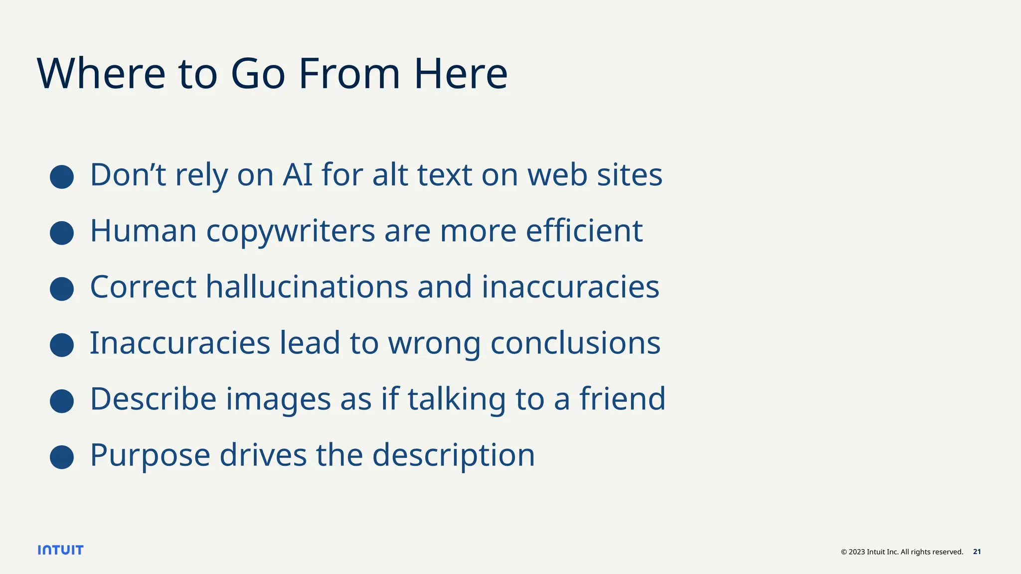 © 2023 Intuit Inc. All rights reserved. 21
Where to Go From Here
● Don’t rely on AI for alt text on web sites
● Human copywriters are more efficient
● Correct hallucinations and inaccuracies
● Inaccuracies lead to wrong conclusions
● Describe images as if talking to a friend
● Purpose drives the description
 