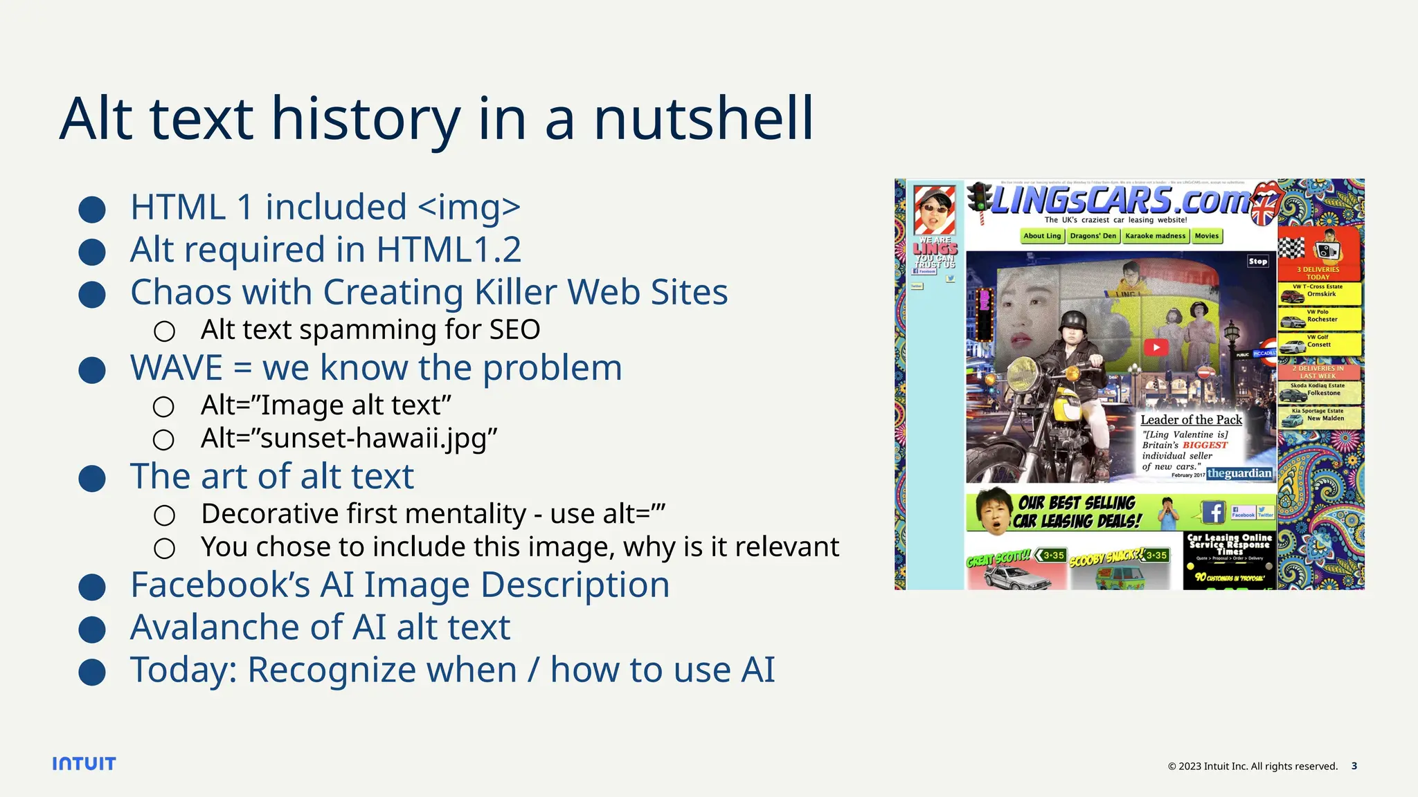 © 2023 Intuit Inc. All rights reserved. 3
Alt text history in a nutshell
● HTML 1 included <img>
● Alt required in HTML1.2
● Chaos with Creating Killer Web Sites
○ Alt text spamming for SEO
● WAVE = we know the problem
○ Alt=”Image alt text”
○ Alt=”sunset-hawaii.jpg”
● The art of alt text
○ Decorative first mentality - use alt=”’
○ You chose to include this image, why is it relevant
● Facebook’s AI Image Description
● Avalanche of AI alt text
● Today: Recognize when / how to use AI
 