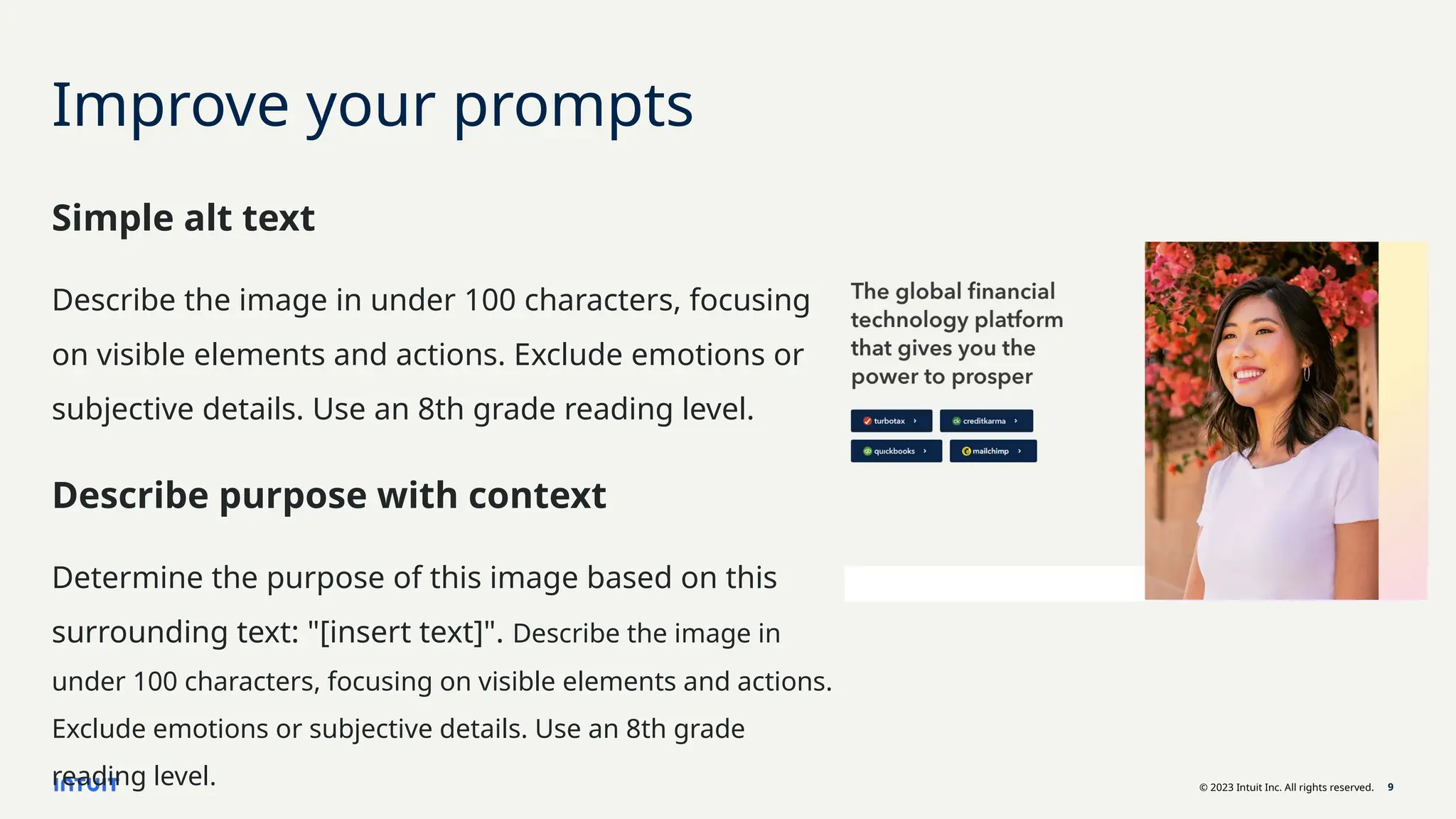 © 2023 Intuit Inc. All rights reserved. 9
Improve your prompts
Simple alt text
Describe the image in under 100 characters, focusing
on visible elements and actions. Exclude emotions or
subjective details. Use an 8th grade reading level.
Describe purpose with context
Determine the purpose of this image based on this
surrounding text: "[insert text]". Describe the image in
under 100 characters, focusing on visible elements and actions.
Exclude emotions or subjective details. Use an 8th grade
reading level.
 