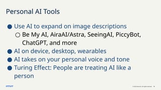 © 2023 Intuit Inc. All rights reserved. 12
Personal AI Tools
● Use AI to expand on image descriptions
○ Be My AI, AiraAI/Astra, SeeingAI, PiccyBot,
ChatGPT, and more
● AI on device, desktop, wearables
● AI takes on your personal voice and tone
● Turing Effect: People are treating AI like a
person
 