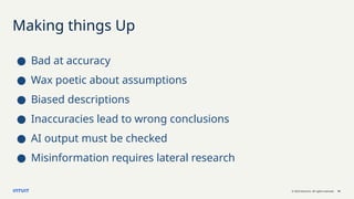 © 2023 Intuit Inc. All rights reserved. 16
Making things Up
● Bad at accuracy
● Wax poetic about assumptions
● Biased descriptions
● Inaccuracies lead to wrong conclusions
● AI output must be checked
● Misinformation requires lateral research
 