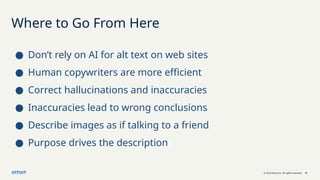 © 2023 Intuit Inc. All rights reserved. 21
Where to Go From Here
● Don’t rely on AI for alt text on web sites
● Human copywriters are more efficient
● Correct hallucinations and inaccuracies
● Inaccuracies lead to wrong conclusions
● Describe images as if talking to a friend
● Purpose drives the description
 