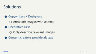 © 2023 Intuit Inc. All rights reserved. 22
Solutions
● Copywriters + Designers
○ Annotate images with alt text
● Decorative First
○ Only describe relevant images
● Content creators provide alt text
 
