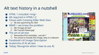 © 2023 Intuit Inc. All rights reserved. 3
Alt text history in a nutshell
● HTML 1 included <img>
● Alt required in HTML1.2
● Chaos with Creating Killer Web Sites
○ Alt text spamming for SEO
● WAVE = we know the problem
○ Alt=”Image alt text”
○ Alt=”sunset-hawaii.jpg”
● The art of alt text
○ Decorative first mentality - use alt=”’
○ You chose to include this image, why is it relevant
● Facebook’s AI Image Description
● Avalanche of AI alt text
● Today: Recognize when / how to use AI
 