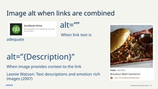 © 2023 Intuit Inc. All rights reserved. 6
Image alt when links are combined
alt=””
When link text is
adequate
alt=”{Description}”
When image provides context to the link
Leonie Watson: Text descriptions and emotion rich
images (2007)
 