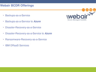 27
Webair BCDR Offerings
• Backups-as-a-Service
• Backups-as-a-Service to Azure
• Disaster-Recovery-as-a-Service
• Disaster-Recovery-as-a-Service to Azure
• Ransomware-Recovery-as-a-Service
• IBM DRaaS Services
 