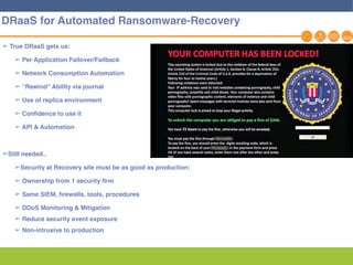 17
➢ True DRaaS gets us:
➢ Per Application Failover/Failback
➢ Network Consumption Automation
➢ “Rewind” Ability via journal
➢ Use of replica environment
➢ Confidence to use it
➢ API & Automation
➢Still needed..
➢Security at Recovery site must be as good as production:
➢ Ownership from 1 security firm
➢ Same SIEM, firewalls, tools, procedures
➢ DDoS Monitoring & Mitigation
➢ Reduce security event exposure
➢ Non-intrusive to production
DRaaS for Automated Ransomware-Recovery
 